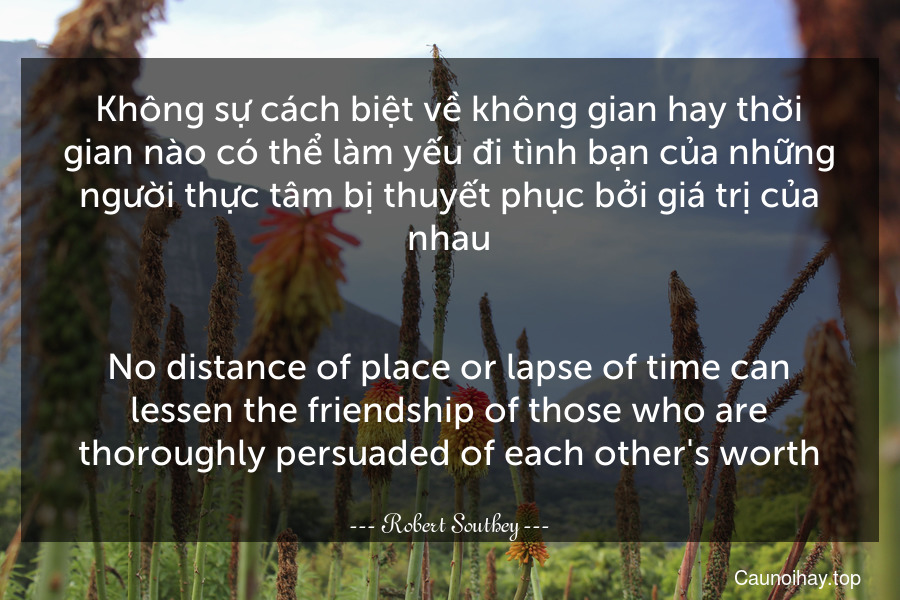 Không sự cách biệt về không gian hay thời gian nào có thể làm yếu đi tình bạn của những người thực tâm bị thuyết phục bởi giá trị của nhau.
-
No distance of place or lapse of time can lessen the friendship of those who are thoroughly persuaded of each other's worth.