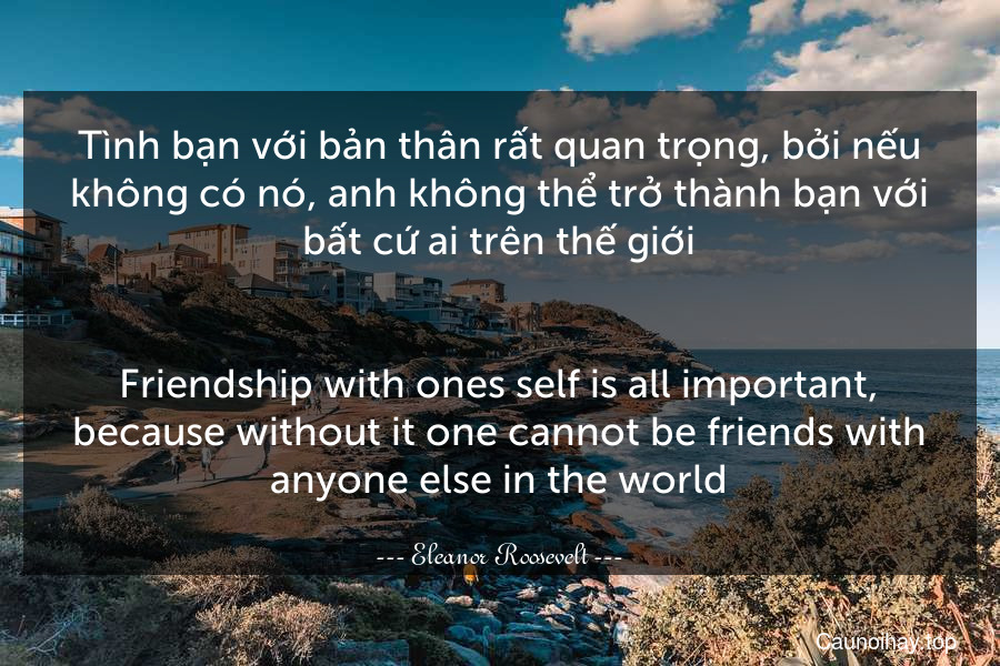 Tình bạn với bản thân rất quan trọng, bởi nếu không có nó, anh không thể trở thành bạn với bất cứ ai trên thế giới.
-
Friendship with ones self is all important, because without it one cannot be friends with anyone else in the world.