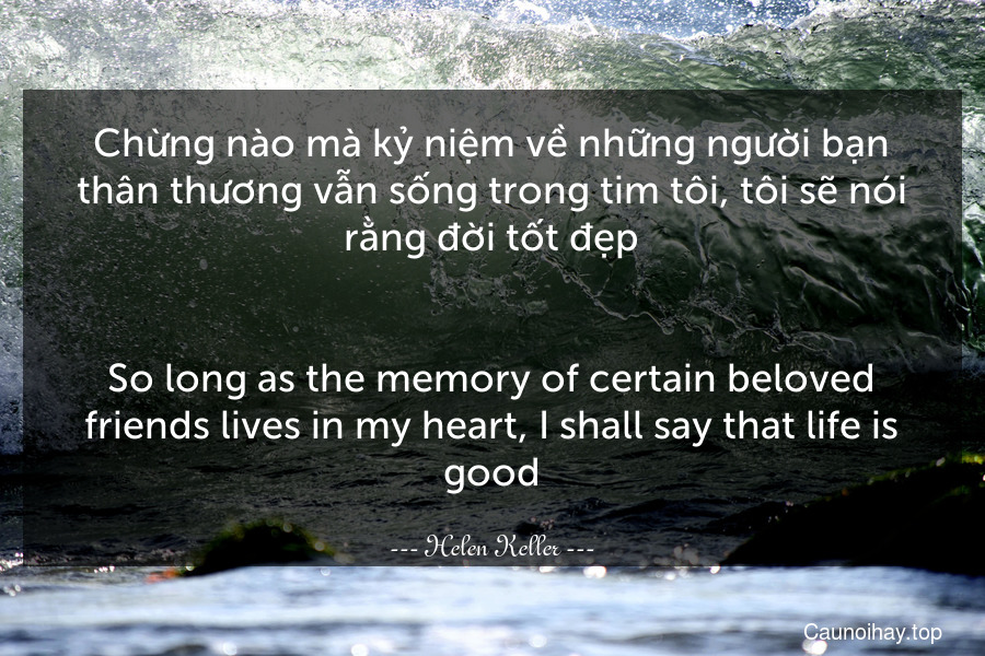 Chừng nào mà kỷ niệm về những người bạn thân thương vẫn sống trong tim tôi, tôi sẽ nói rằng đời tốt đẹp.
-
So long as the memory of certain beloved friends lives in my heart, I shall say that life is good.