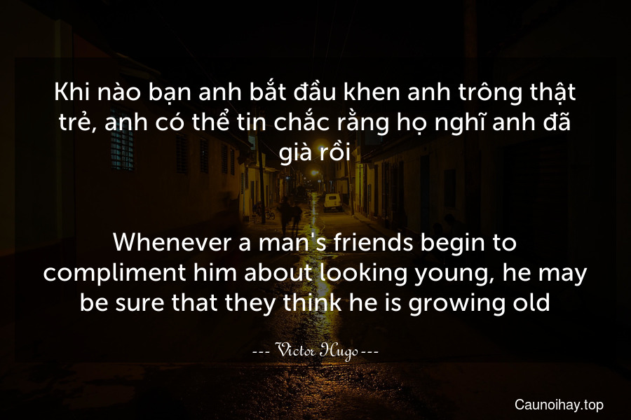 Khi nào bạn anh bắt đầu khen anh trông thật trẻ, anh có thể tin chắc rằng họ nghĩ anh đã già rồi.
-
Whenever a man's friends begin to compliment him about looking young, he may be sure that they think he is growing old.