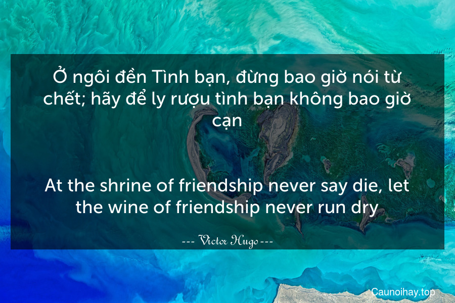 Ở ngôi đền Tình bạn, đừng bao giờ nói từ chết; hãy để ly rượu tình bạn không bao giờ cạn.
-
At the shrine of friendship never say die, let the wine of friendship never run dry.