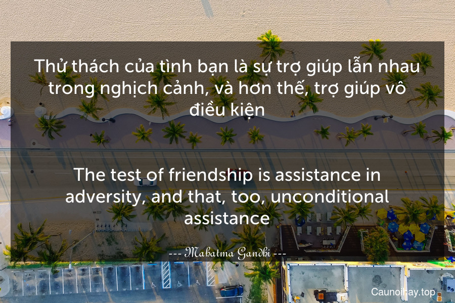 Thử thách của tình bạn là sự trợ giúp lẫn nhau trong nghịch cảnh, và hơn thế, trợ giúp vô điều kiện.
-
The test of friendship is assistance in adversity, and that, too, unconditional assistance.