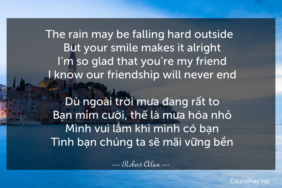 The rain may be falling hard outside 
 But your smile makes it alright
 I’m so glad that you’re my friend
 I know our friendship will never end.
 Dù ngoài trời mưa đang rất to
 Bạn mỉm cười, thế là mưa hóa nhỏ
 Mình vui lắm khi mình có bạn
 Tình bạn chúng ta sẽ mãi vững bền.