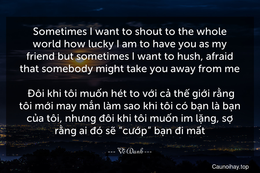 Sometimes I want to shout to the whole world how lucky I am to have you as my friend but sometimes I want to hush, afraid that somebody might take you away from me.
 Đôi khi tôi muốn hét to với cả thế giới rằng tôi mới may mắn làm sao khi tôi có bạn là bạn của tôi, nhưng đôi khi tôi muốn im lặng, sợ rằng ai đó sẽ “cướp” bạn đi mất.