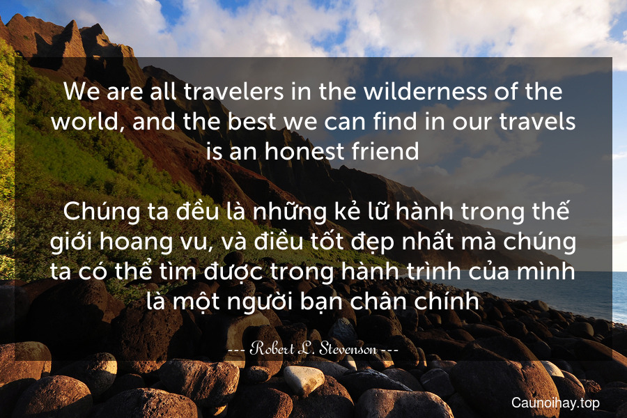 We are all travelers in the wilderness of the world, and the best we can find in our travels is an honest friend.
 Chúng ta đều là những kẻ lữ hành trong thế giới hoang vu, và điều tốt đẹp nhất mà chúng ta có thể tìm được trong hành trình của mình là một người bạn chân chính.