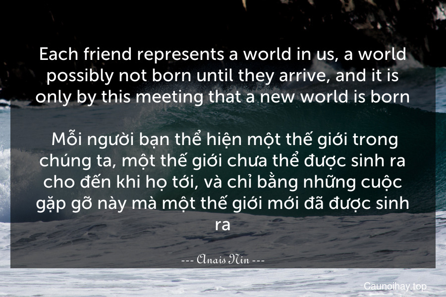 Each friend represents a world in us, a world possibly not born until they arrive, and it is only by this meeting that a new world is born.
 Mỗi người bạn thể hiện một thế giới trong chúng ta, một thế giới chưa thể được sinh ra cho đến khi họ tới, và chỉ bằng những cuộc gặp gỡ này mà một thế giới mới đã được sinh ra.