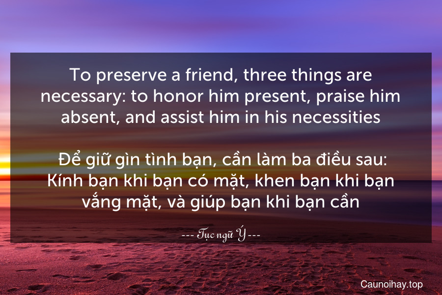 To preserve a friend, three things are necessary: to honor him present, praise him absent, and assist him in his necessities.
 Để giữ gìn tình bạn, cần làm ba điều sau: Kính bạn khi bạn có mặt, khen bạn khi bạn vắng mặt, và giúp bạn khi bạn cần.