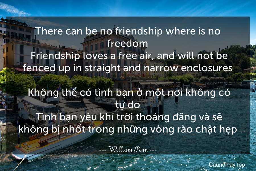 There can be no friendship where is no freedom. Friendship loves a free air, and will not be fenced up in straight and narrow enclosures.
 Không thể có tình bạn ở một nơi không có tự do. Tình bạn yêu khí trời thoáng đãng và sẽ không bị nhốt trong những vòng rào chật hẹp.