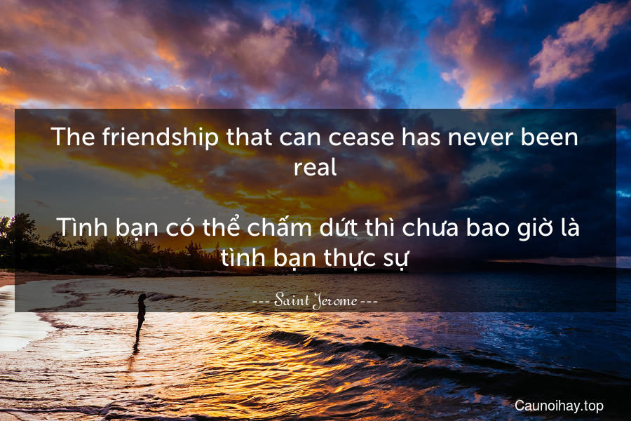 The friendship that can cease has never been real.
 Tình bạn có thể chấm dứt thì chưa bao giờ là tình bạn thực sự.