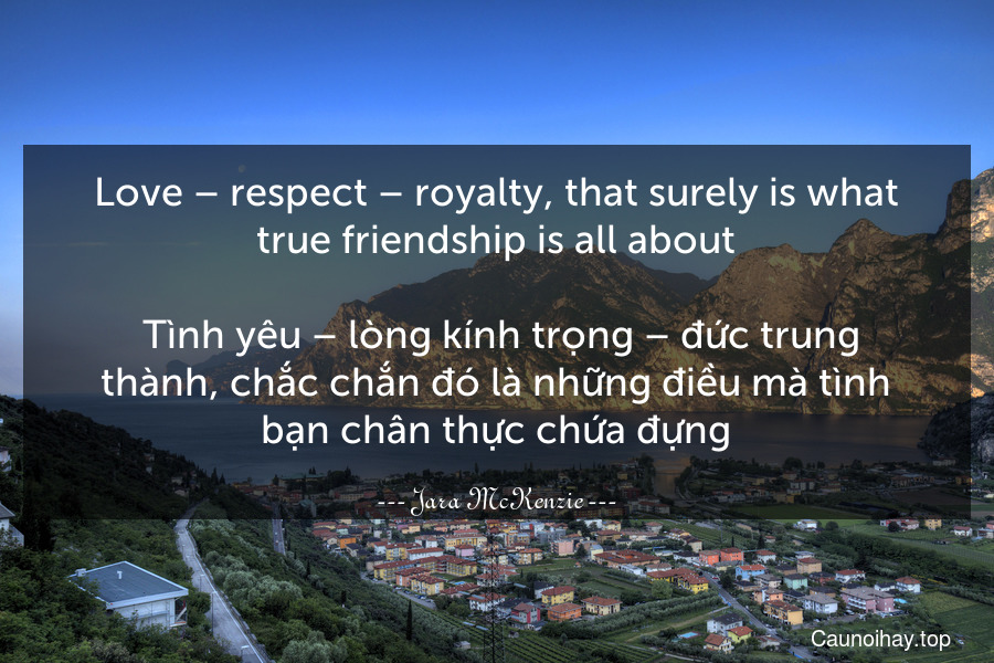 Love – respect – royalty, that surely is what true friendship is all about.
 Tình yêu – lòng kính trọng – đức trung thành, chắc chắn đó là những điều mà tình bạn chân thực chứa đựng.