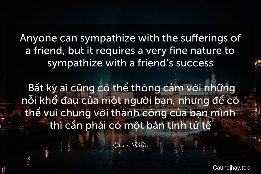 Anyone can sympathize with the sufferings of a friend, but it requires a very fine nature to sympathize with a friend’s success.
 Bất kỳ ai cũng có thể thông cảm với những nỗi khổ đau của một người bạn, nhưng để có thể vui chung với thành công của bạn mình thì cần phải có một bản tính tử tế.