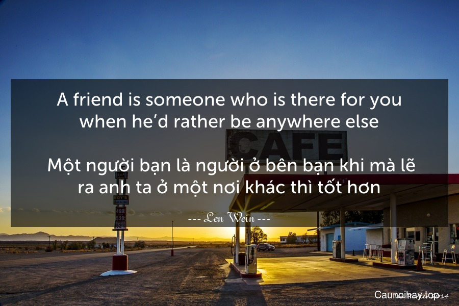 A friend is someone who is there for you when he’d rather be anywhere else.
 Một người bạn là người ở bên bạn khi mà lẽ ra anh ta ở một nơi khác thì tốt hơn.
