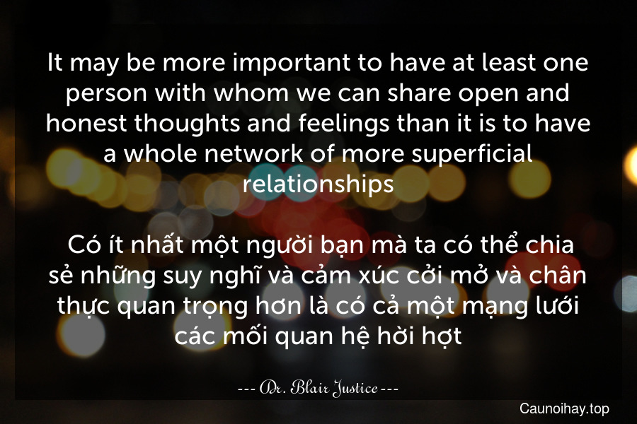 It may be more important to have at least one person with whom we can share open and honest thoughts and feelings than it is to have a whole network of more superficial relationships.
 Có ít nhất một người bạn mà ta có thể chia sẻ những suy nghĩ và cảm xúc cởi mở và chân thực quan trọng hơn là có cả một mạng lưới các mối quan hệ hời hợt.