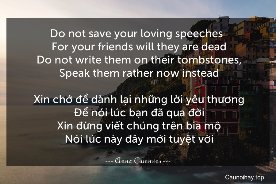 Do not save your loving speeches 
 For your friends will they are dead
 Do not write them on their tombstones,
 Speak them rather now instead.
 Xin chớ để dành lại những lời yêu thương
 Để nói lúc bạn đã qua đời
 Xin đừng viết chúng trên bia mộ
 Nói lúc này đây mới tuyệt vời.