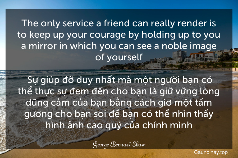 The only service a friend can really render is to keep up your courage by holding up to you a mirror in which you can see a noble image of yourself.
 Sự giúp đỡ duy nhất mà một người bạn có thể thực sự đem đến cho bạn là giữ vững lòng dũng cảm của bạn bằng cách giơ một tấm gương cho bạn soi để bạn có thể nhìn thấy hình ảnh cao quý của chính mình.