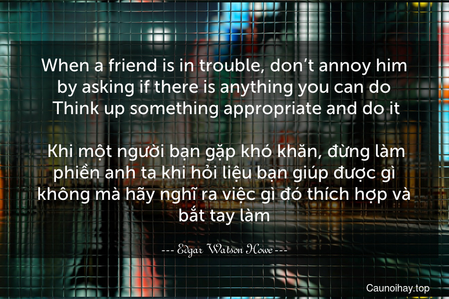 When a friend is in trouble, don’t annoy him by asking if there is anything you can do. Think up something appropriate and do it.
 Khi một người bạn gặp khó khăn, đừng làm phiền anh ta khi hỏi liệu bạn giúp được gì không mà hãy nghĩ ra việc gì đó thích hợp và bắt tay làm.