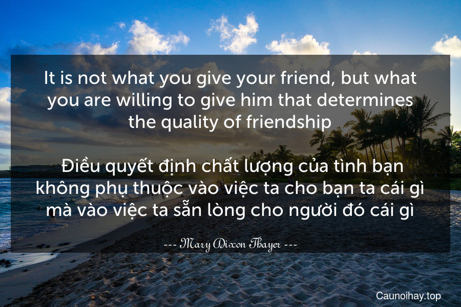 It is not what you give your friend, but what you are willing to give him that determines the quality of friendship.
 Điều quyết định chất lượng của tình bạn không phụ thuộc vào việc ta cho bạn ta cái gì mà vào việc ta sẵn lòng cho người đó cái gì.