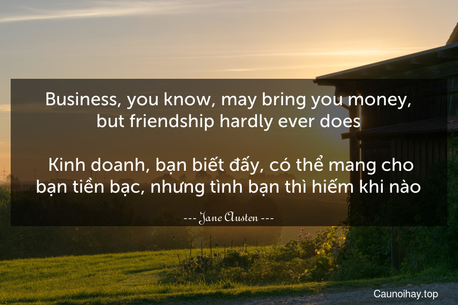 Business, you know, may bring you money, but friendship hardly ever does.
 Kinh doanh, bạn biết đấy, có thể mang cho bạn tiền bạc, nhưng tình bạn thì hiếm khi nào.