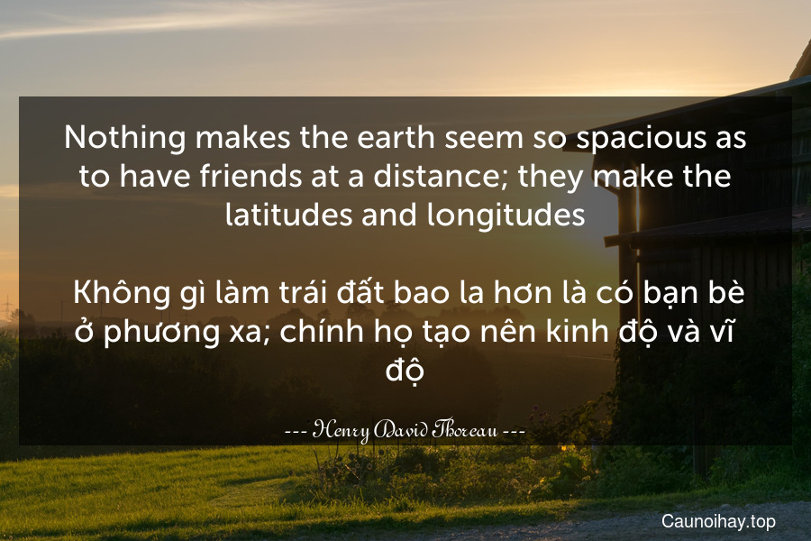 Nothing makes the earth seem so spacious as to have friends at a distance; they make the latitudes and longitudes.
 Không gì làm trái đất bao la hơn là có bạn bè ở phương xa; chính họ tạo nên kinh độ và vĩ độ.