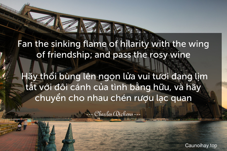 Fan the sinking flame of hilarity with the wing of friendship; and pass the rosy wine.
 Hãy thổi bùng lên ngọn lửa vui tươi đang lịm tắt với đôi cánh của tình bằng hữu, và hãy chuyển cho nhau chén rượu lạc quan.