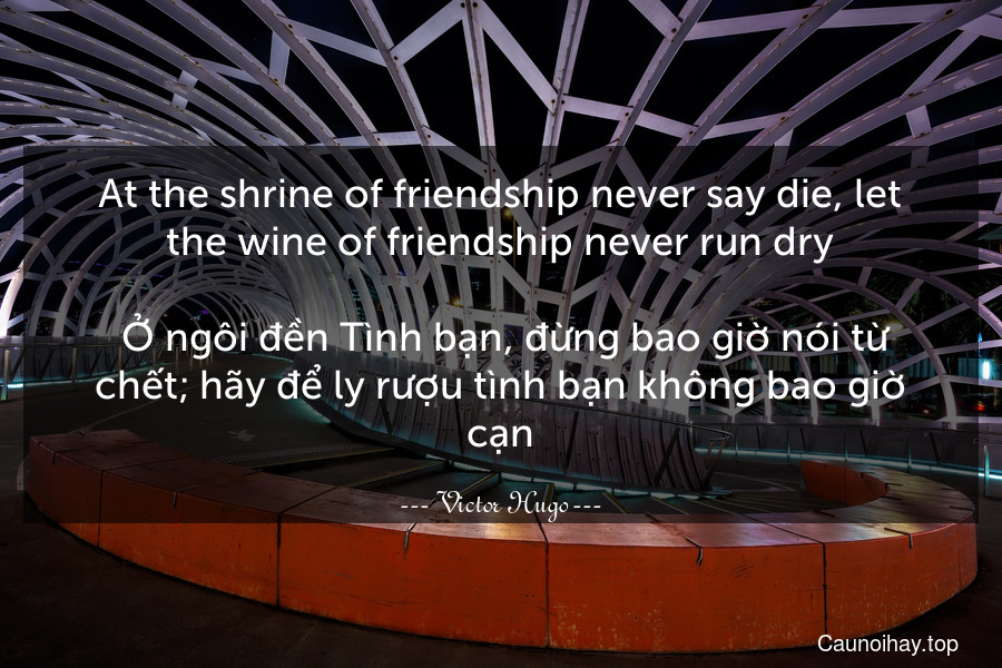 At the shrine of friendship never say die, let the wine of friendship never run dry.
 Ở ngôi đền Tình bạn, đừng bao giờ nói từ chết; hãy để ly rượu tình bạn không bao giờ cạn.