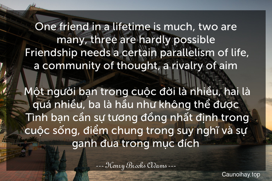 One friend in a lifetime is much, two are many, three are hardly possible. Friendship needs a certain parallelism of life, a community of thought, a rivalry of aim.
 Một người bạn trong cuộc đời là nhiều, hai là quá nhiều, ba là hầu như không thể được. Tình bạn cần sự tương đồng nhất định trong cuộc sống, điểm chung trong suy nghĩ và sự ganh đua trong mục đích.