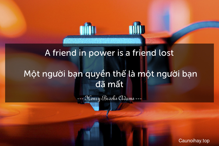 A friend in power is a friend lost.
 Một người bạn quyền thế là một người bạn đã mất.