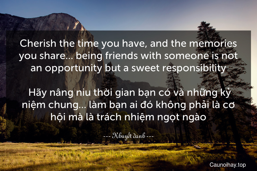 Cherish the time you have, and the memories you share… being friends with someone is not an opportunity but a sweet responsibility.
 Hãy nâng niu thời gian bạn có và những kỷ niệm chung… làm bạn ai đó không phải là cơ hội mà là trách nhiệm ngọt ngào.