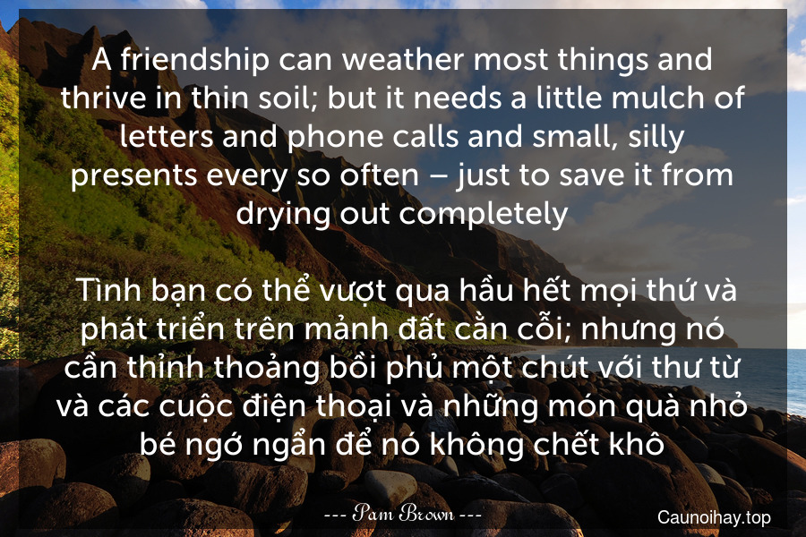 A friendship can weather most things and thrive in thin soil; but it needs a little mulch of letters and phone calls and small, silly presents every so often – just to save it from drying out completely.
 Tình bạn có thể vượt qua hầu hết mọi thứ và phát triển trên mảnh đất cằn cỗi; nhưng nó cần thỉnh thoảng bồi phủ một chút với thư từ và các cuộc điện thoại và những món quà nhỏ bé ngớ ngẩn để nó không chết khô.