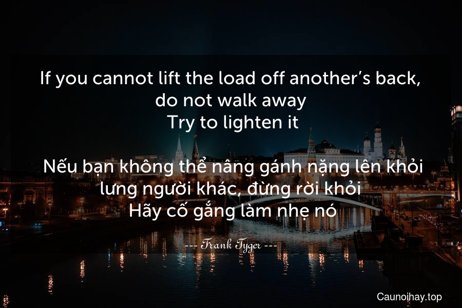 If you cannot lift the load off another’s back, do not walk away. Try to lighten it.
 Nếu bạn không thể nâng gánh nặng lên khỏi lưng người khác, đừng rời khỏi. Hãy cố gắng làm nhẹ nó.