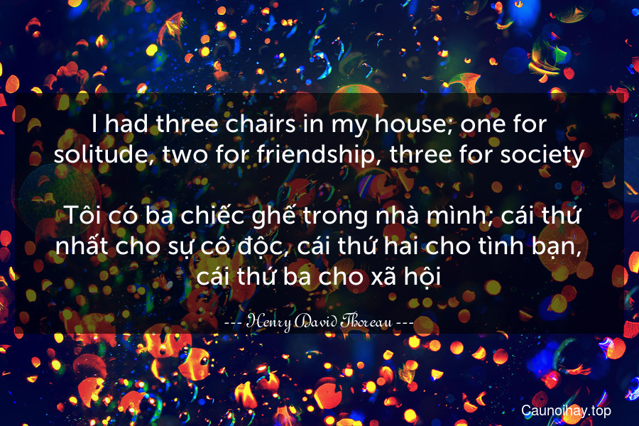 I had three chairs in my house; one for solitude, two for friendship, three for society.
 Tôi có ba chiếc ghế trong nhà mình; cái thứ nhất cho sự cô độc, cái thứ hai cho tình bạn, cái thứ ba cho xã hội.