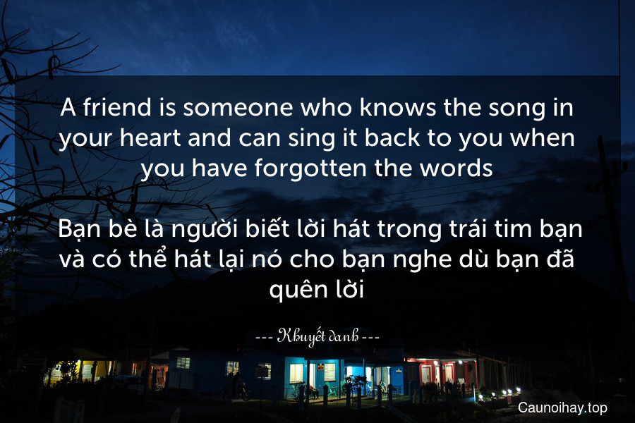 A friend is someone who knows the song in your heart and can sing it back to you when you have forgotten the words.
 Bạn bè là người biết lời hát trong trái tim bạn và có thể hát lại nó cho bạn nghe dù bạn đã quên lời.