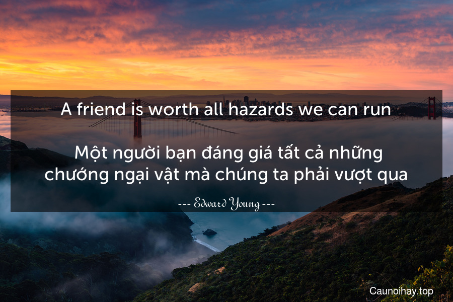 A friend is worth all hazards we can run.
 Một người bạn đáng giá tất cả những chướng ngại vật mà chúng ta phải vượt qua.