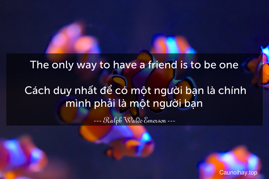 The only way to have a friend is to be one.
 Cách duy nhất để có một người bạn là chính mình phải là một người bạn.