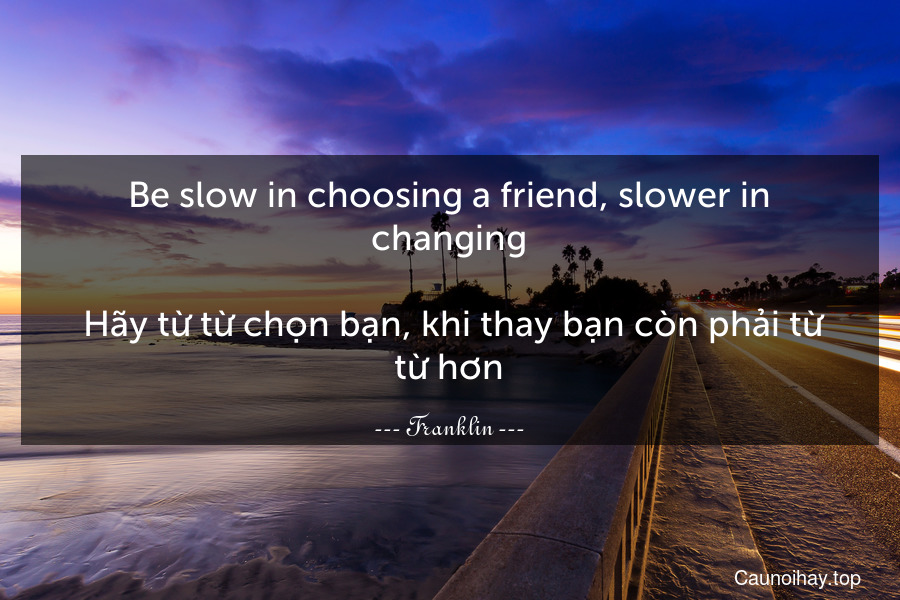 Be slow in choosing a friend, slower in changing.
 Hãy từ từ chọn bạn, khi thay bạn còn phải từ từ hơn.
