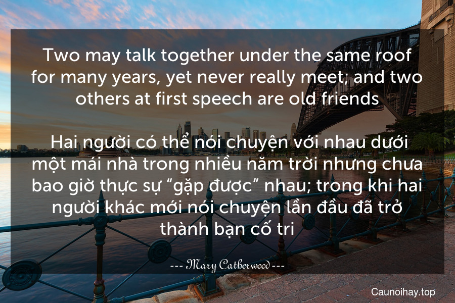 Two may talk together under the same roof for many years, yet never really meet; and two others at first speech are old friends.
 Hai người có thể nói chuyện với nhau dưới một mái nhà trong nhiều năm trời nhưng chưa bao giờ thực sự “gặp được” nhau; trong khi hai người khác mới nói chuyện lần đầu đã trở thành bạn cố tri.