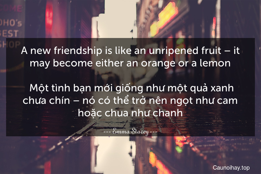 A new friendship is like an unripened fruit – it may become either an orange or a lemon.
 Một tình bạn mới giống như một quả xanh chưa chín – nó có thể trở nên ngọt như cam hoặc chua như chanh.