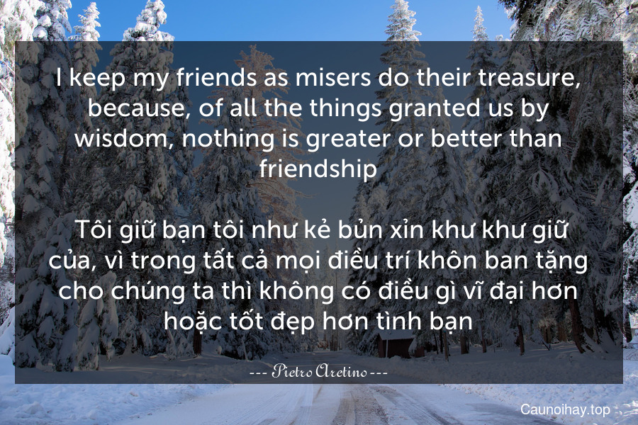 I keep my friends as misers do their treasure, because, of all the things granted us by wisdom, nothing is greater or better than friendship.
 Tôi giữ bạn tôi như kẻ bủn xỉn khư khư giữ của, vì trong tất cả mọi điều trí khôn ban tặng cho chúng ta thì không có điều gì vĩ đại hơn hoặc tốt đẹp hơn tình bạn.