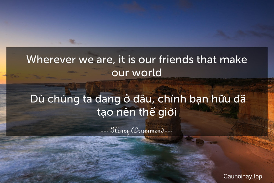 Wherever we are, it is our friends that make our world.
 Dù chúng ta đang ở đâu, chính bạn hữu đã tạo nên thế giới.