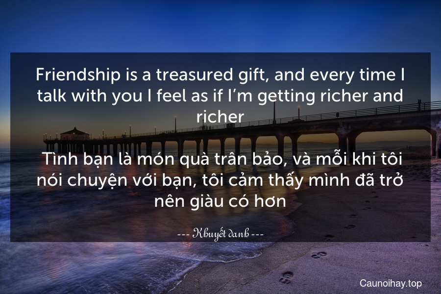 Friendship is a treasured gift, and every time I talk with you I feel as if I’m getting richer and richer.
 Tình bạn là món quà trân bảo, và mỗi khi tôi nói chuyện với bạn, tôi cảm thấy mình đã trở nên giàu có hơn.