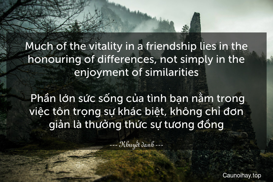Much of the vitality in a friendship lies in the honouring of differences, not simply in the enjoyment of similarities.
 Phần lớn sức sống của tình bạn nằm trong việc tôn trọng sự khác biệt, không chỉ đơn giản là thưởng thức sự tương đồng.