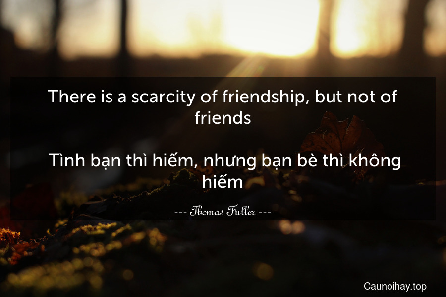 There is a scarcity of friendship, but not of friends.
 Tình bạn thì hiếm, nhưng bạn bè thì không hiếm.