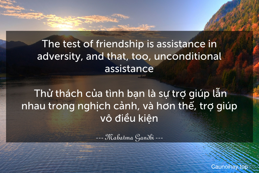 The test of friendship is assistance in adversity, and that, too, unconditional assistance.
 Thử thách của tình bạn là sự trợ giúp lẫn nhau trong nghịch cảnh, và hơn thế, trợ giúp vô điều kiện.
