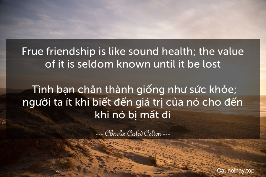 Frue friendship is like sound health; the value of it is seldom known until it be lost.
 Tình bạn chân thành giống như sức khỏe; người ta ít khi biết đến giá trị của nó cho đến khi nó bị mất đi.