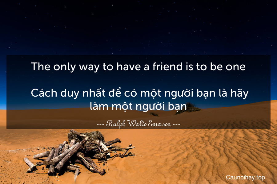 The only way to have a friend is to be one.
 Cách duy nhất để có một người bạn là hãy làm một người bạn.