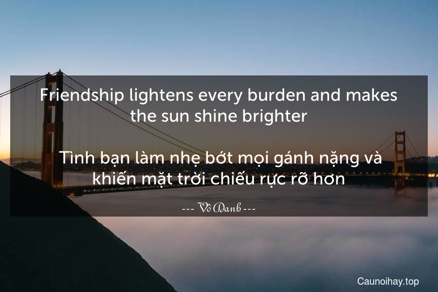Friendship lightens every burden and makes the sun shine brighter.
 Tình bạn làm nhẹ bớt mọi gánh nặng và khiến mặt trời chiếu rực rỡ hơn.
