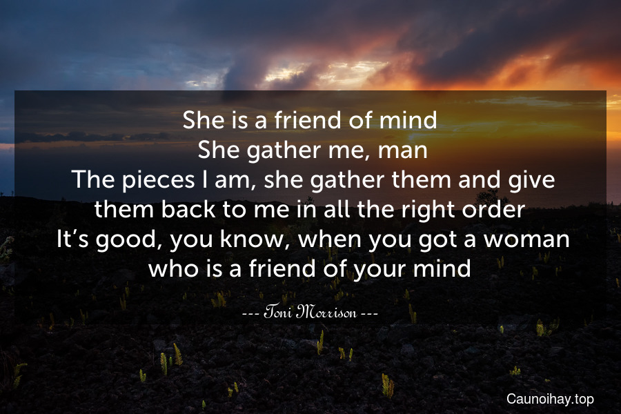 She is a friend of mind. She gather me, man. The pieces I am, she gather them and give them back to me in all the right order. It’s good, you know, when you got a woman who is a friend of your mind.