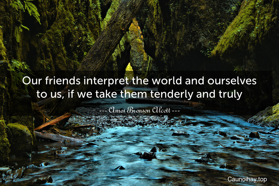 Our friends interpret the world and ourselves to us, if we take them tenderly and truly.