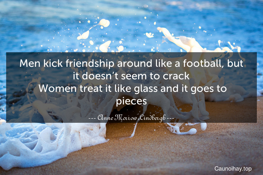 Men kick friendship around like a football, but it doesn’t seem to crack. Women treat it like glass and it goes to pieces.