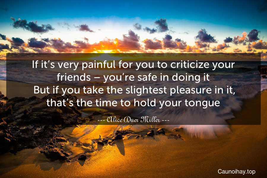 If it’s very painful for you to criticize your friends – you’re safe in doing it. But if you take the slightest pleasure in it, that’s the time to hold your tongue.